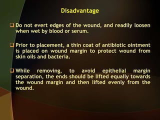Disadvantage
 Do not evert edges of the wound, and readily loosen
when wet by blood or serum.
 Prior to placement, a thin coat of antibiotic ointment
is placed on wound margin to protect wound from
skin oils and bacteria.
 While removing, to avoid epithelial margin
separation, the ends should be lifted equally towards
the wound margin and then lifted evenly from the
wound.
 