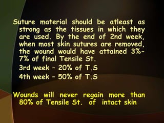 Suture material should be atleast as
strong as the tissues in which they
are used. By the end of 2nd week,
when most skin sutures are removed,
the wound would have attained 3%-
7% of final Tensile St.
3rd week – 20% of T.S
4th week – 50% of T.S
Wounds will never regain more than
80% of Tensile St. of intact skin
 