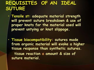 REQUISITES OF AN IDEAL
SUTURE
• Tensile st: adequate material strength
will prevent suture breakdown & use of
proper knots for the material used will
prevent untying or knot slippage.
• Tissue biocompatibility: sutures made
from organic material will evoke a higher
tissue response than synthetic sutures.
tissue reaction α amount & size of
suture material.
 