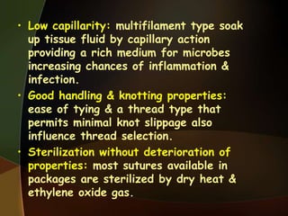 • Low capillarity: multifilament type soak
up tissue fluid by capillary action
providing a rich medium for microbes
increasing chances of inflammation &
infection.
• Good handling & knotting properties:
ease of tying & a thread type that
permits minimal knot slippage also
influence thread selection.
• Sterilization without deterioration of
properties: most sutures available in
packages are sterilized by dry heat &
ethylene oxide gas.
 