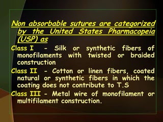 Non absorbable sutures are categorized
by the United States Pharmacopeia
(USP) as
Class I - Silk or synthetic fibers of
monofilaments with twisted or braided
construction
Class II - Cotton or linen fibers, coated
natural or synthetic fibers in which the
coating does not contribute to T.S
Class III - Metal wire of monofilament or
multifilament construction.
 