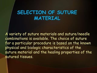 SELECTION OF SUTURE
MATERIAL
A variety of suture materials and suture/needle
combinations is available. The choice of suture
for a particular procedure is based on the known
physical and biologic characteristics of the
suture material and the healing properties of the
sutured tissues.
 