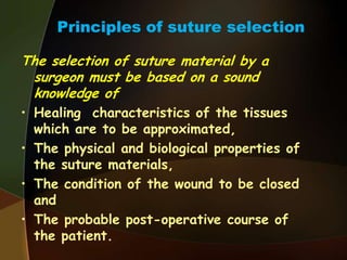 Principles of suture selection
The selection of suture material by a
surgeon must be based on a sound
knowledge of
• Healing characteristics of the tissues
which are to be approximated,
• The physical and biological properties of
the suture materials,
• The condition of the wound to be closed
and
• The probable post-operative course of
the patient.
 