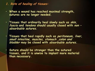 1. Rate of healing of tissues:
• When a wound has reached maximal strength,
sutures are no longer needed.
• Tissues that ordinarily heal slowly such as skin,
fascia and tendons should usually closed with non –
absorbable sutures.
• Tissues that heal rapidly such as peritoneum, liver,
small intestine, muscles, stomach ,colon and
bladder may be closed with absorbable sutures.
• Suture should be stronger than the sutured
tissues, and it is unwise to implant more material
than necessary.
 