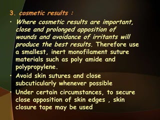 3. cosmetic results :
• Where cosmetic results are important,
close and prolonged apposition of
wounds and avoidance of irritants will
produce the best results. Therefore use
a smallest, inert monofilament suture
materials such as poly amide and
polypropylene.
• Avoid skin sutures and close
subcuticularly whenever possible
• Under certain circumstances, to secure
close apposition of skin edges , skin
closure tape may be used
 