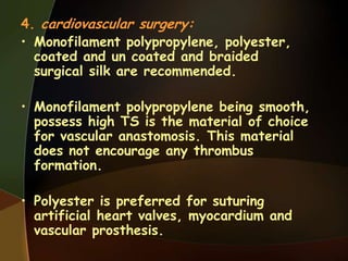 4. cardiovascular surgery:
• Monofilament polypropylene, polyester,
coated and un coated and braided
surgical silk are recommended.
• Monofilament polypropylene being smooth,
possess high TS is the material of choice
for vascular anastomosis. This material
does not encourage any thrombus
formation.
• Polyester is preferred for suturing
artificial heart valves, myocardium and
vascular prosthesis.
 