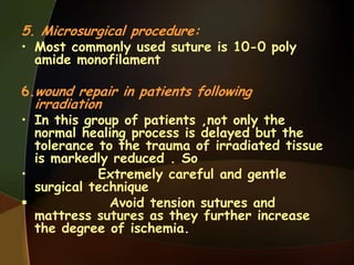 5. Microsurgical procedure:
• Most commonly used suture is 10-0 poly
amide monofilament
6.wound repair in patients following
irradiation
• In this group of patients ,not only the
normal healing process is delayed but the
tolerance to the trauma of irradiated tissue
is markedly reduced . So
• Extremely careful and gentle
surgical technique
 Avoid tension sutures and
mattress sutures as they further increase
the degree of ischemia.
 
