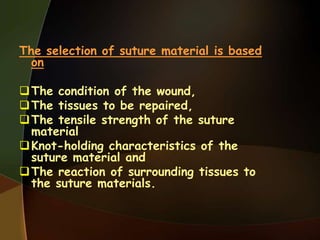 The selection of suture material is based
on
The condition of the wound,
The tissues to be repaired,
The tensile strength of the suture
material
Knot-holding characteristics of the
suture material and
The reaction of surrounding tissues to
the suture materials.
 