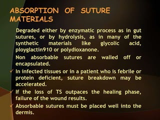 ABSORPTION OF SUTURE
MATERIALS
Degraded either by enzymatic process as in gut
sutures, or by hydrolysis, as in many of the
synthetic materials like glycolic acid,
ployglactin910 or polydioxanone.
Non absorbable sutures are walled off or
encapsulated.
 In infected tissues or in a patient who is febrile or
protein deficient, suture breakdown may be
accelerated.
 If the loss of TS outpaces the healing phase,
failure of the wound results.
 Absorbable sutures must be placed well into the
dermis.
 