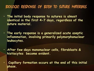 BIOLOGIC RESPONSE OF BODY TO SUTURE MATERIALS
• The initial body response to sutures is almost
identical in the first 4-7 days, regardless of the
suture material.
• The early response is a generalized acute aseptic
inflammation, involving primarily polymorphonuclear
leukocytes.
• After few days mononuclear cells, fibroblasts &
histiocytes become evident.
• Capillary formation occurs at the end of this initial
phase.
 