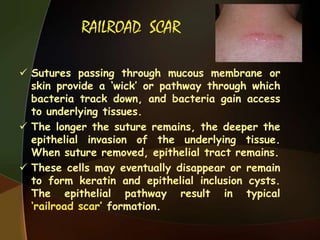 RAILROAD SCAR
 Sutures passing through mucous membrane or
skin provide a „wick‟ or pathway through which
bacteria track down, and bacteria gain access
to underlying tissues.
 The longer the suture remains, the deeper the
epithelial invasion of the underlying tissue.
When suture removed, epithelial tract remains.
 These cells may eventually disappear or remain
to form keratin and epithelial inclusion cysts.
The epithelial pathway result in typical
„railroad scar‟ formation.
 