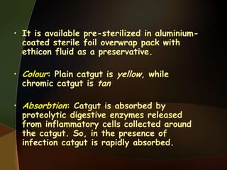 • It is available pre-sterilized in aluminium-
coated sterile foil overwrap pack with
ethicon fluid as a preservative.
• Colour: Plain catgut is yellow, while
chromic catgut is tan
• Absorbtion: Catgut is absorbed by
proteolytic digestive enzymes released
from inflammatory cells collected around
the catgut. So, in the presence of
infection catgut is rapidly absorbed.
 