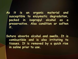 As it is an organic material and
susceptible to enzymatic degradation,
packed in isopropyl alcohol as a
preservative. Also condition or soften
it.
Suture absorbs alcohol and swells. It is
combustible and is also irritating to
tissues. It is removed by a quick rise
in saline prior to use.
 
