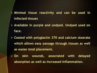  Minimal tissue reactivity and can be used in
infected tissues
 Available in purple and undyed. Undyed used on
face.
 Coated with polyglactin 370 and calcium stearate
which allows easy passage through tissues as well
as easier knot placement.
 On skin wounds, associated with delayed
absorption as well as increased inflammation.
 