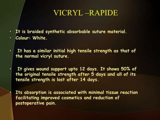 VICRYL –RAPIDE
• It is braided synthetic absorbable suture material.
• Colour: White.
• It has a similar initial high tensile strength as that of
the normal vicryl suture.
• It gives wound support upto 12 days. It shows 50% of
the original tensile strength after 5 days and all of its
tensile strength is lost after 14 days.
• Its absorption is associated with minimal tissue reaction
facilitating improved cosmetics and reduction of
postoperative pain.
 