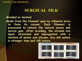 SURGICAL SILK
-Braided or twisted
-Made from the filament spun by silkworm larva
to form its cocoon. Each filament is
processed to remove the natural waxes and
sericin gum. After braiding, the strands are
dyed, stretched and impregnated with a
mixture of waxes and silicone. Dry silk suture
is stronger than wet silk suture.
NATURAL NON-ABSORBABLE
 