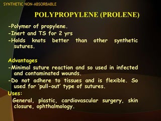 POLYPROPYLENE (PROLENE)
-Polymer of propylene.
-Inert and TS for 2 yrs
-Holds knots better than other synthetic
sutures.
Advantages
-Minimal suture reaction and so used in infected
and contaminated wounds.
-Do not adhere to tissues and is flexible. So
used for „pull-out‟ type of sutures.
Uses:
General, plastic, cardiovascular surgery, skin
closure, ophthalmology.
SYNTHETIC NON-ABSORBABLE
 