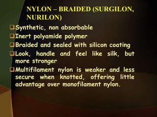 NYLON – BRAIDED (SURGILON,
NURILON)
Synthetic, non absorbable
Inert polyamide polymer
Braided and sealed with silicon coating
Look, handle and feel like silk, but
more stronger
Multifilament nylon is weaker and less
secure when knotted, offering little
advantage over monofilament nylon.
 