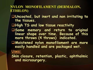 NYLON MONOFILAMENT (DERMALON,
ETHILON)
Uncoated, but inert and non irritating to
the tissues.
High TS and low tissue reactivity
Some memory and return to original
linear shape over time. Because of this
more throws (4 throws) indicated.
Moistened nylon monofilament are more
easily handled and are packaged wet.
Uses:
Skin closure, retention, plastic, ophthalmic
and microsurgery.
 