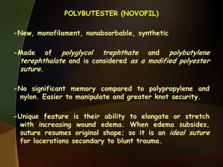 POLYBUTESTER (NOVOFIL)
-New, monofilament, nonabsorbable, synthetic
-Made of polyglycol trephthate and polybutylene
terephthalate and is considered as a modified polyester
suture.
-No significant memory compared to polypropylene and
nylon. Easier to manipulate and greater knot security.
-Unique feature is their ability to elongate or stretch
with increasing wound edema. When edema subsides,
suture resumes original shape; so it is an ideal suture
for lacerations secondary to blunt trauma.
 
