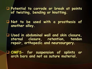  Potential to corrode or break at points
of twisting, bending or knotting.
 Not to be used with a prosthesis of
another alloy.
 Used in abdominal wall and skin closure,
sternal closure, retention, tendon
repair, orthopedic and neurosurgery.
 OMFS- for suspension of splints or
arch bars and not as suture material.
 