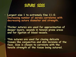SUTURE SIZES
• Largest size 1 to extremely fine 11-0.
Increasing number of zeroes correlates with
decreasing suture diameter and strength.
• Thicker sutures are used for approximation of
deeper layers, wounds in tension prone areas
and for ligation of blood vessels.
• Thin sutures are used for closing delicate
tissues like conjunctiva and skin incisions of the
face. Size is chosen to correlate with the
tensile strength of the tissue being sutured.
 