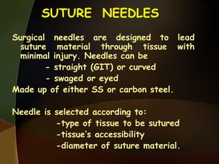 SUTURE NEEDLES
Surgical needles are designed to lead
suture material through tissue with
minimal injury. Needles can be
- straight (GIT) or curved
- swaged or eyed
Made up of either SS or carbon steel.
Needle is selected according to:
-type of tissue to be sutured
-tissue‟s accessibility
-diameter of suture material.
 