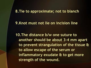 8.Tie to approximate; not to blanch
9.Knot must not lie on incision line
10.The distance b/w one suture to
another should be about 3-4 mm apart
to prevent strangulation of the tissue &
to allow escape of the serum or
inflammatory exudate & to get more
strength of the wound.
 