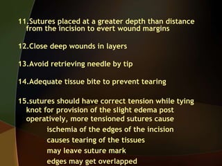11.Sutures placed at a greater depth than distance
from the incision to evert wound margins
12.Close deep wounds in layers
13.Avoid retrieving needle by tip
14.Adequate tissue bite to prevent tearing
15.sutures should have correct tension while tying
knot for provision of the slight edema post
operatively, more tensioned sutures cause
ischemia of the edges of the incision
causes tearing of the tissues
may leave suture mark
edges may get overlapped
 