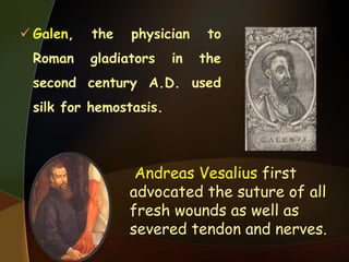  Galen, the physician to
Roman gladiators in the
second century A.D. used
silk for hemostasis.
Andreas Vesalius first
advocated the suture of all
fresh wounds as well as
severed tendon and nerves.
 