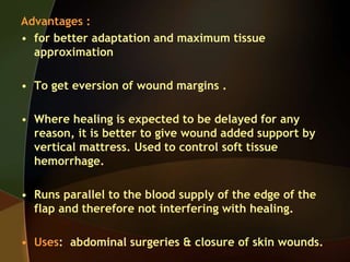 Advantages :
• for better adaptation and maximum tissue
approximation
• To get eversion of wound margins .
• Where healing is expected to be delayed for any
reason, it is better to give wound added support by
vertical mattress. Used to control soft tissue
hemorrhage.
• Runs parallel to the blood supply of the edge of the
flap and therefore not interfering with healing.
• Uses: abdominal surgeries & closure of skin wounds.
 