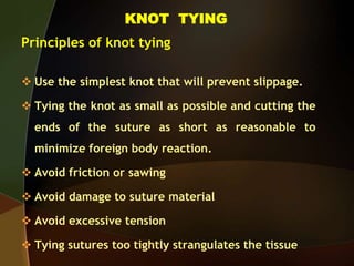 KNOT TYING
Principles of knot tying
 Use the simplest knot that will prevent slippage.
 Tying the knot as small as possible and cutting the
ends of the suture as short as reasonable to
minimize foreign body reaction.
 Avoid friction or sawing
 Avoid damage to suture material
 Avoid excessive tension
 Tying sutures too tightly strangulates the tissue
 