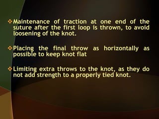 Maintenance of traction at one end of the
suture after the first loop is thrown, to avoid
loosening of the knot.
Placing the final throw as horizontally as
possible to keep knot flat
Limiting extra throws to the knot, as they do
not add strength to a properly tied knot.
 