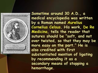 • Sometime around 30 A.D., a
medical encyclopedia was written
by a Roman named Aurelius
Cornelius Celsus. His work, De Re
Medicina, tells the reader that
sutures should be “soft, and not
over twisted, so that they may be
more easy on the part.” He is
also credited with first
substantiated mention of ligating
by recommending it as a
secondary means of stopping a
hemorrhage.
 