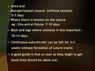  Intra oral
- Mucoperiosteal closure (without tension)
5-7 days
- Where there is tension on the suture
eg : Oro-antral fistula- 7-10 days
 Back and legs where cosmesis is less important –
10-14 days.
 Continuous subcuticular can be left for 3-4
weeks without formation of suture tracks
 A good guide is that as soon as they begin to get
loose they should be taken out.
 