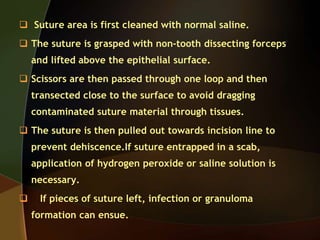  Suture area is first cleaned with normal saline.
 The suture is grasped with non-tooth dissecting forceps
and lifted above the epithelial surface.
 Scissors are then passed through one loop and then
transected close to the surface to avoid dragging
contaminated suture material through tissues.
 The suture is then pulled out towards incision line to
prevent dehiscence.If suture entrapped in a scab,
application of hydrogen peroxide or saline solution is
necessary.
 If pieces of suture left, infection or granuloma
formation can ensue.
 