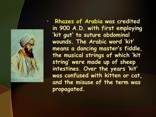 • Rhazes of Arabia was credited
in 900 A.D. with first employing
‘kit gut’ to suture abdominal
wounds. The Arabic word ‘kit’
means a dancing master’s fiddle,
the musical strings of which ‘kit
string’ were made up of sheep
intestines. Over the years ‘kit’
was confused with kitten or cat,
and the misuse of the term was
propagated.
 