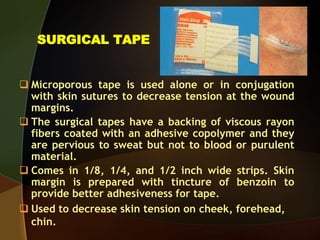 SURGICAL TAPE
 Microporous tape is used alone or in conjugation
with skin sutures to decrease tension at the wound
margins.
 The surgical tapes have a backing of viscous rayon
fibers coated with an adhesive copolymer and they
are pervious to sweat but not to blood or purulent
material.
 Comes in 1/8, 1/4, and 1/2 inch wide strips. Skin
margin is prepared with tincture of benzoin to
provide better adhesiveness for tape.
 Used to decrease skin tension on cheek, forehead,
chin.
 