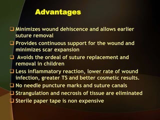Advantages
 Minimizes wound dehiscence and allows earlier
suture removal
 Provides continuous support for the wound and
minimizes scar expansion
 Avoids the ordeal of suture replacement and
removal in children
 Less inflammatory reaction, lower rate of wound
infection, greater TS and better cosmetic results.
 No needle puncture marks and suture canals
 Strangulation and necrosis of tissue are eliminated
 Sterile paper tape is non expensive
 