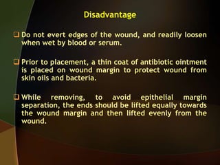 Disadvantage
 Do not evert edges of the wound, and readily loosen
when wet by blood or serum.
 Prior to placement, a thin coat of antibiotic ointment
is placed on wound margin to protect wound from
skin oils and bacteria.
 While removing, to avoid epithelial margin
separation, the ends should be lifted equally towards
the wound margin and then lifted evenly from the
wound.
 