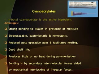 Cyanoacrylates
- n-butyl cyanoacrylate is the active ingredient.
Advantages :
 Strong bonding to tissues in presence of moisture
 Biodegradable, bacteriostatic & hemostatic.
 Reduced post operative pain & facilitates healing.
 Good shelf life.
 Produces little or no heat during polymerisation.
 Bonding is by secondary intermolecular forces aided
by mechanical interlocking of irregular forces.
 