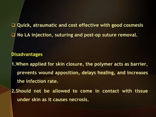  Quick, atraumatic and cost effective with good cosmesis
 No LA injection, suturing and post-op suture removal.
Disadvantages
1.When applied for skin closure, the polymer acts as barrier,
prevents wound apposition, delays healing, and increases
the infection rate.
2.Should not be allowed to come in contact with tissue
under skin as it causes necrosis.
 