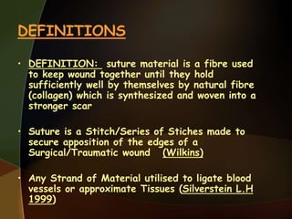 DEFINITIONS
• DEFINITION: suture material is a fibre used
to keep wound together until they hold
sufficiently well by themselves by natural fibre
(collagen) which is synthesized and woven into a
stronger scar
• Suture is a Stitch/Series of Stiches made to
secure apposition of the edges of a
Surgical/Traumatic wound (Wilkins)
• Any Strand of Material utilised to ligate blood
vessels or approximate Tissues (Silverstein L.H
1999)
 