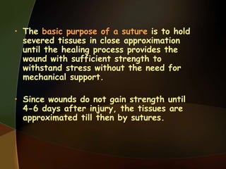 • The basic purpose of a suture is to hold
severed tissues in close approximation
until the healing process provides the
wound with sufficient strength to
withstand stress without the need for
mechanical support.
• Since wounds do not gain strength until
4-6 days after injury, the tissues are
approximated till then by sutures.
 