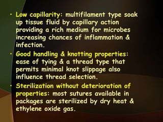 • Low capillarity: multifilament type soak
up tissue fluid by capillary action
providing a rich medium for microbes
increasing chances of inflammation &
infection.
• Good handling & knotting properties:
ease of tying & a thread type that
permits minimal knot slippage also
influence thread selection.
• Sterilization without deterioration of
properties: most sutures available in
packages are sterilized by dry heat &
ethylene oxide gas.
 
