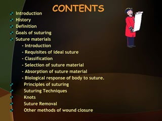 CONTENTSIntroduction
History
Definition
Goals of suturing
Suture materials
- Introduction
- Requisites of ideal suture
- Classification
- Selection of suture material
- Absorption of suture material
- Biological response of body to suture.
Principles of suturing
Suturing Techniques
Knots
Suture Removal
Other methods of wound closure
 