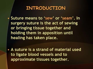 • Suture means to ‘sew’ or ‘seam’. In
surgery suture is the act of sewing
or bringing tissue together and
holding them in apposition until
healing has taken place.
• A suture is a strand of material used
to ligate blood vessels and to
approximate tissues together.
INTRODUCTION
 