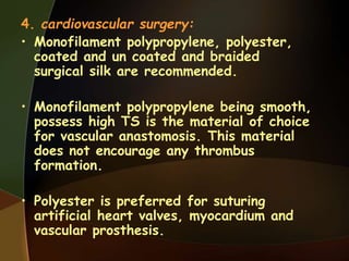 4. cardiovascular surgery:
• Monofilament polypropylene, polyester,
coated and un coated and braided
surgical silk are recommended.
• Monofilament polypropylene being smooth,
possess high TS is the material of choice
for vascular anastomosis. This material
does not encourage any thrombus
formation.
• Polyester is preferred for suturing
artificial heart valves, myocardium and
vascular prosthesis.
 