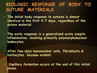 BIOLOGIC RESPONSE OF BODY TO
SUTURE MATERIALS
• The initial body response to sutures is almost
identical in the first 4-7 days, regardless of the
suture material.
• The early response is a generalized acute aseptic
inflammation, involving primarily polymorphonuclear
leukocytes.
• After few days mononuclear cells, fibroblasts &
histiocytes become evident.
• Capillary formation occurs at the end of this initial
phase.
 