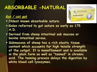 ABSORBABLE -NATURAL
Gut / cat gut
 Oldest known absorbable suture.
 Galen referred to gut suture as early as 175
A.D.
 Derived from sheep intestinal sub mucosa or
bovine intestinal serosa.
 Submucosa of sheep has a rich elastic tissue
content which accounts for high tensile strength
of the catgut. It is monofilament and is available
in the plain form as well as “tanned” in chromic
acid. The tanning process delays the digestion by
white blood cell lysozymes.
 